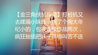 【金三角扶贫探花】打桩机又去蹂躏小妹妹，挑了个胸大年纪小的，包夜连续作战两次，疯狂抽插把妹子搞得叫苦不迭