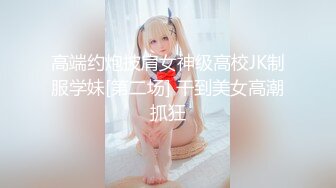 高端约炮披肩女神级高校JK制服学妹[第二场] 干到美女高潮抓狂