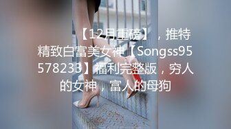 ⚫️⚫️【12月重磅】，推特精致白富美女神【Songss95578233】福利完整版，穷人的女神，富人的母狗