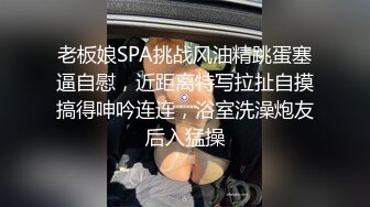 老板娘SPA挑战风油精跳蛋塞逼自慰，近距离特写拉扯自摸搞得呻吟连连，浴室洗澡炮友后入猛操