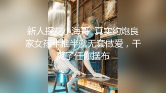 新人探花小海哥  真实约炮良家女孩半推半就无套做爱，干爽了任你摆布