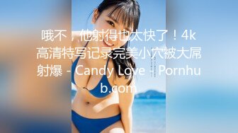 哦不，他射得也太快了！4k高清特写记录完美小穴被大屌射爆 - Candy Love - Pornhub.com