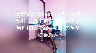 换妻探花288高价门票两对夫妻4P 高清拍摄先玩玩游戏 吊带连体网袜骑脸舔逼 交换操骑乘后入