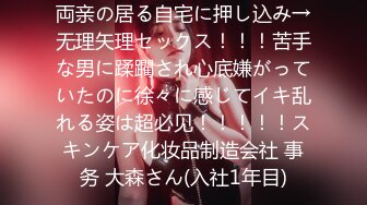 両亲の居る自宅に押し込み→无理矢理セックス！！！苦手な男に蹂躙され心底嫌がっていたのに徐々に感じてイキ乱れる姿は超必见！！！！！スキンケア化妆品制造会社 事务 大森さん(入社1年目)